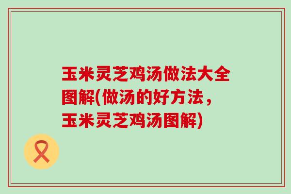 玉米灵芝鸡汤做法大全图解(做汤的好方法，玉米灵芝鸡汤图解)