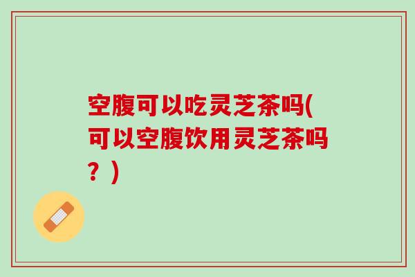 空腹可以吃灵芝茶吗(可以空腹饮用灵芝茶吗？)
