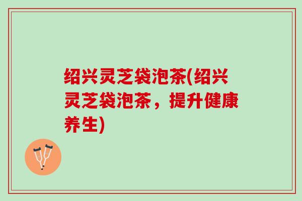 绍兴灵芝袋泡茶(绍兴灵芝袋泡茶，提升健康养生)