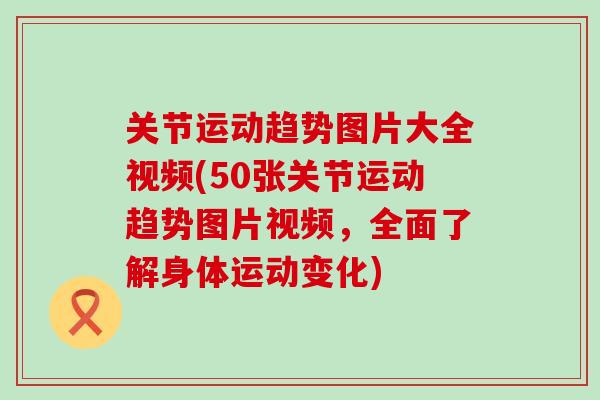 关节运动趋势图片大全视频(50张关节运动趋势图片视频，全面了解身体运动变化)