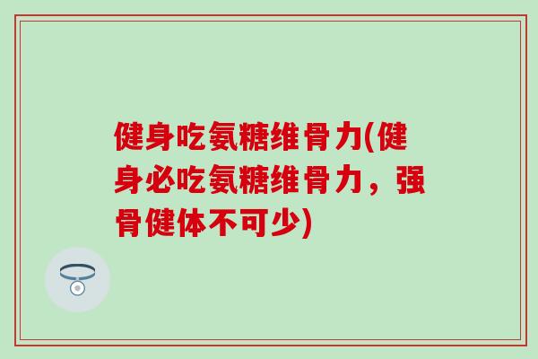 健身吃氨糖维骨力(健身必吃氨糖维骨力，强骨健体不可少)