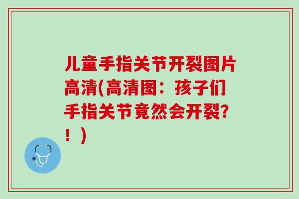 儿童手指关节开裂图片高清(高清图：孩子们手指关节竟然会开裂？！)