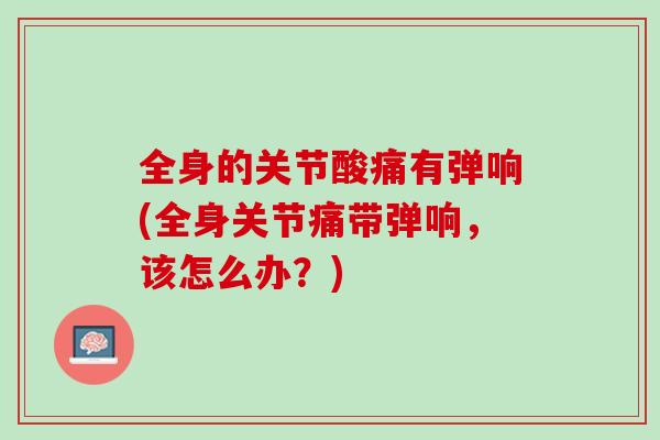 全身的关节酸痛有弹响(全身关节痛带弹响，该怎么办？)
