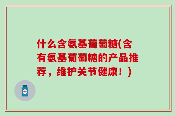 什么含氨基葡萄糖(含有氨基葡萄糖的产品推荐，维护关节健康！)