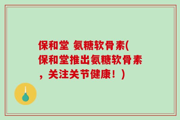 保和堂 氨糖软骨素(保和堂推出氨糖软骨素，关注关节健康！)