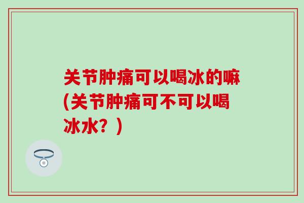 关节肿痛可以喝冰的嘛(关节肿痛可不可以喝冰水？)