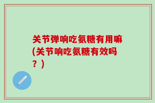 关节弹响吃氨糖有用嘛(关节响吃氨糖有效吗？)