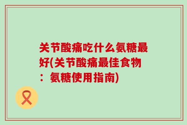 关节酸痛吃什么氨糖最好(关节酸痛最佳食物：氨糖使用指南)