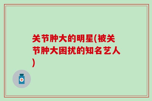 关节肿大的明星(被关节肿大困扰的知名艺人)