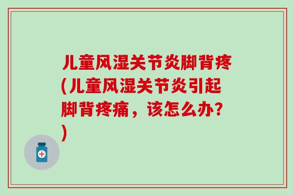 儿童风湿关节炎脚背疼(儿童风湿关节炎引起脚背疼痛，该怎么办？)