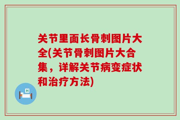 关节里面长骨刺图片大全(关节骨刺图片大合集，详解关节病变症状和治疗方法)
