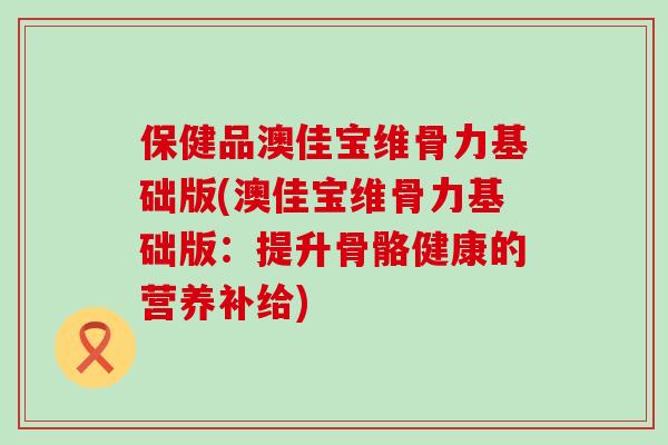 保健品澳佳宝维骨力基础版(澳佳宝维骨力基础版：提升骨骼健康的营养补给)