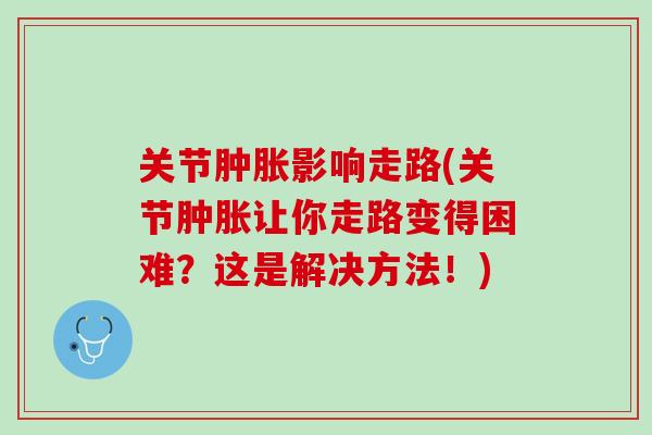 关节肿胀影响走路(关节肿胀让你走路变得困难？这是解决方法！)