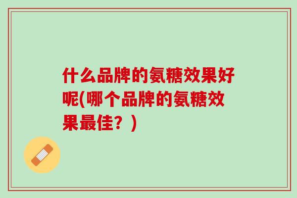 什么品牌的氨糖效果好呢(哪个品牌的氨糖效果最佳？)