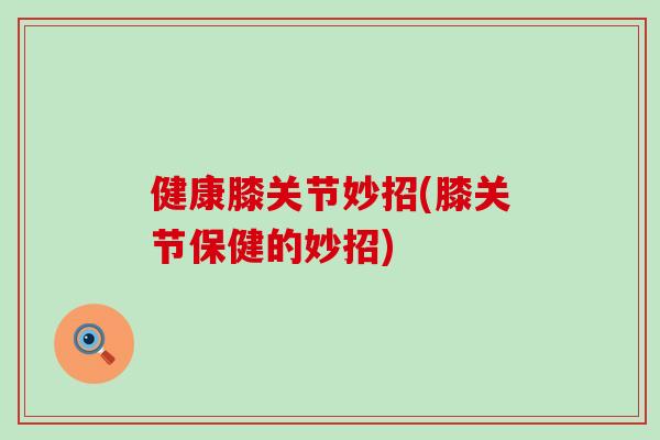 健康膝关节妙招(膝关节保健的妙招)
