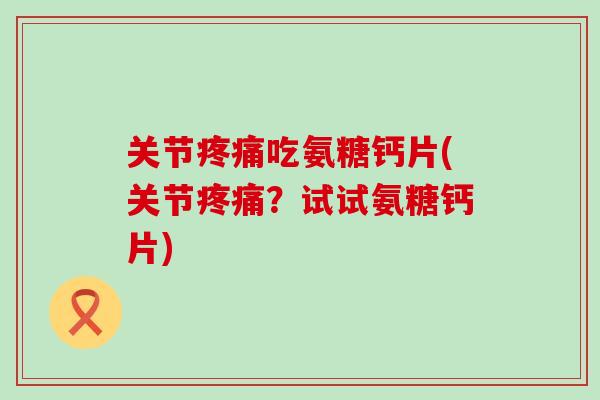 关节疼痛吃氨糖钙片(关节疼痛？试试氨糖钙片)