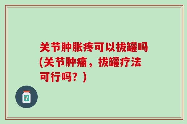 关节肿胀疼可以拔罐吗(关节肿痛，拔罐疗法可行吗？)