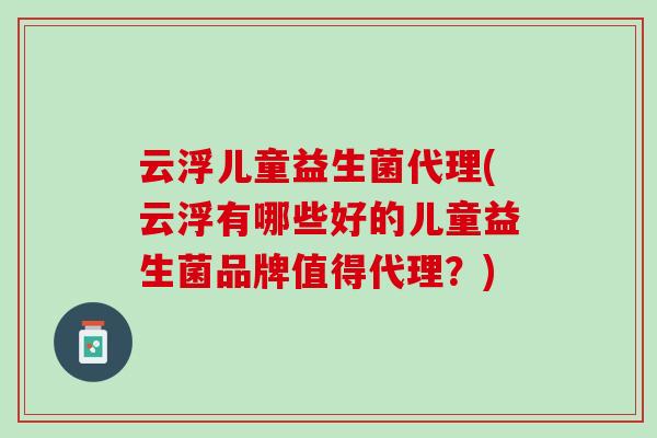 云浮儿童益生菌代理(云浮有哪些好的儿童益生菌品牌值得代理？)