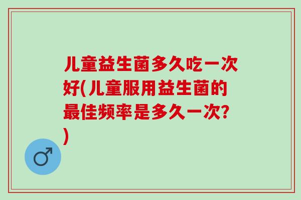 儿童益生菌多久吃一次好(儿童服用益生菌的最佳频率是多久一次？)