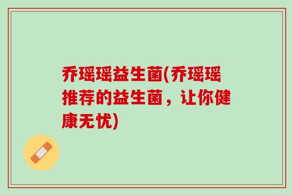 乔瑶瑶益生菌(乔瑶瑶推荐的益生菌，让你健康无忧)