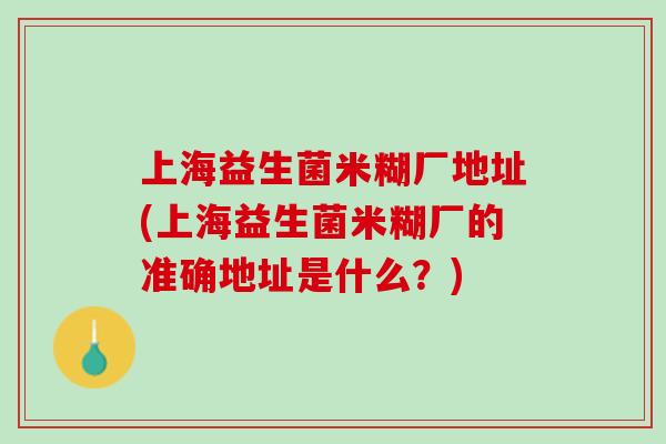 上海益生菌米糊厂地址(上海益生菌米糊厂的准确地址是什么？)