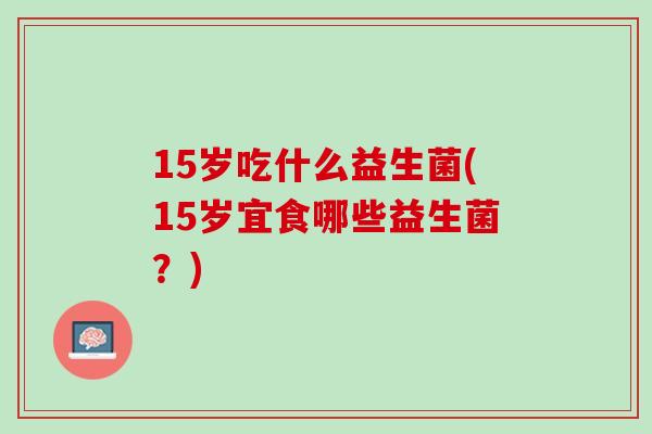 15岁吃什么益生菌(15岁宜食哪些益生菌？)