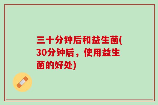 三十分钟后和益生菌(30分钟后，使用益生菌的好处)