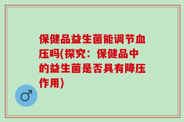 保健品益生菌能调节血压吗(探究：保健品中的益生菌是否具有降压作用)
