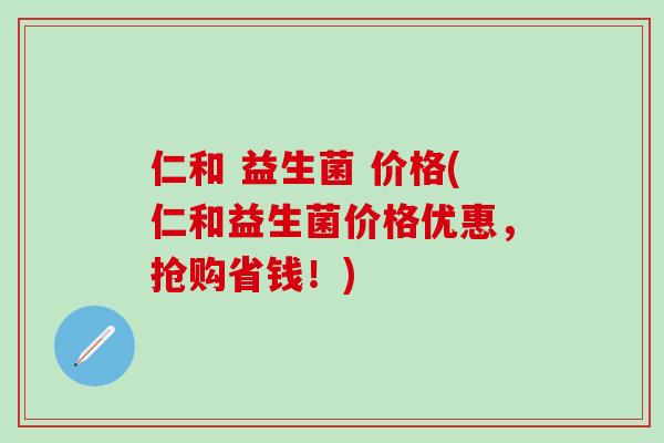 仁和 益生菌 价格(仁和益生菌价格优惠，抢购省钱！)