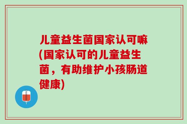 儿童益生菌国家认可嘛(国家认可的儿童益生菌，有助维护小孩肠道健康)
