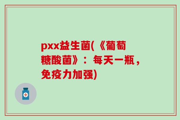 pxx益生菌(《葡萄糖酸菌》：每天一瓶，免疫力加强)