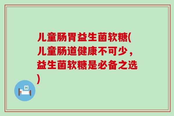 儿童肠胃益生菌软糖(儿童肠道健康不可少，益生菌软糖是必备之选)