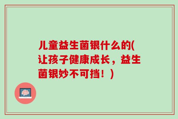 儿童益生菌银什么的(让孩子健康成长，益生菌银妙不可挡！)