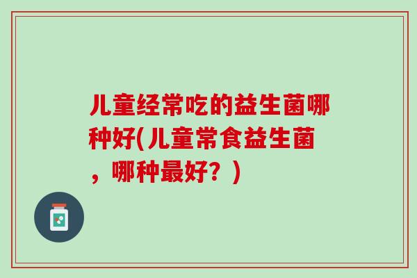 儿童经常吃的益生菌哪种好(儿童常食益生菌，哪种最好？)