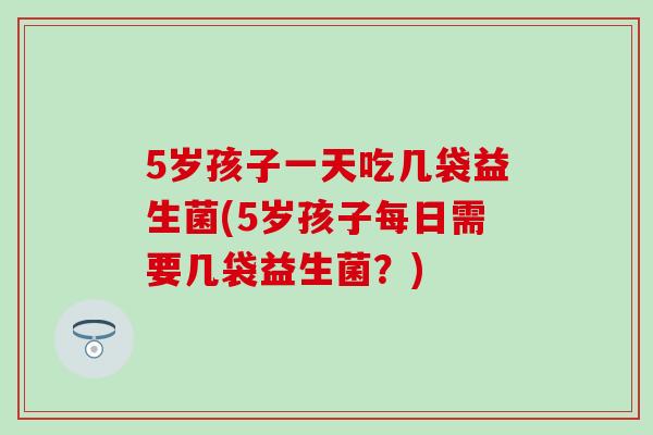 5岁孩子一天吃几袋益生菌(5岁孩子每日需要几袋益生菌？)