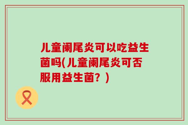儿童阑尾炎可以吃益生菌吗(儿童阑尾炎可否服用益生菌？)