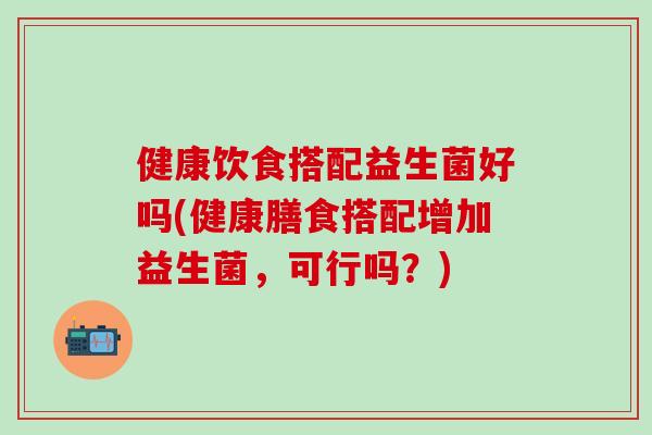健康饮食搭配益生菌好吗(健康膳食搭配增加益生菌，可行吗？)