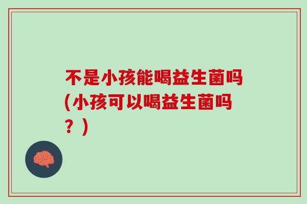 不是小孩能喝益生菌吗(小孩可以喝益生菌吗？)
