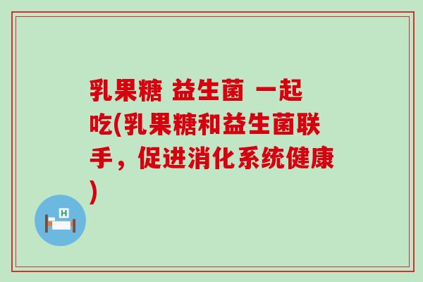 乳果糖 益生菌 一起吃(乳果糖和益生菌联手，促进消化系统健康)