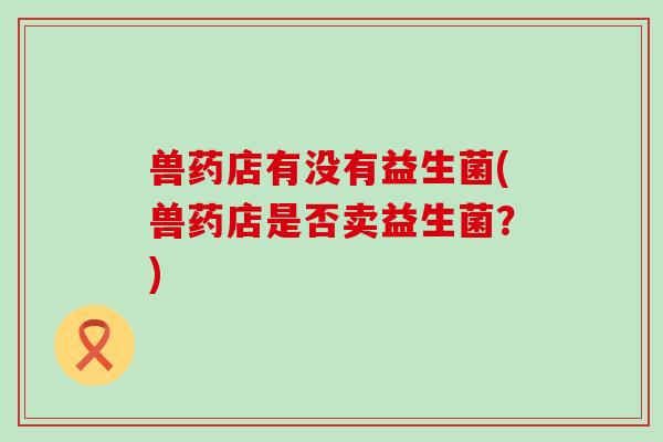 兽药店有没有益生菌(兽药店是否卖益生菌？)