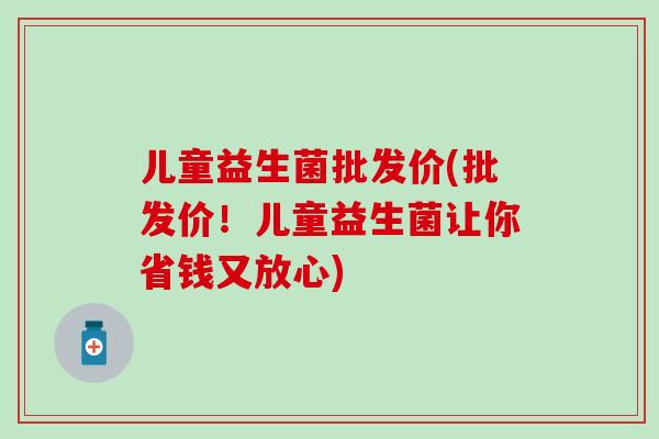 儿童益生菌批发价(批发价！儿童益生菌让你省钱又放心)