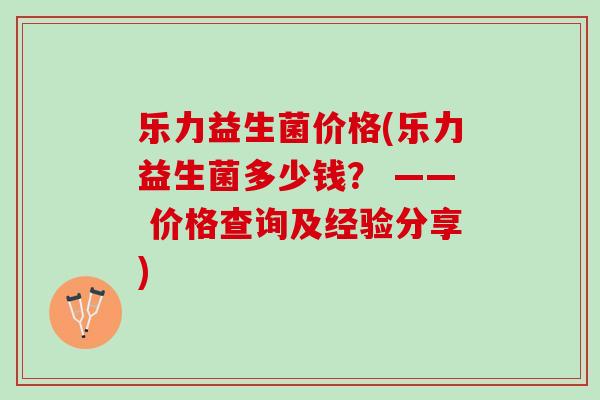 乐力益生菌价格(乐力益生菌多少钱？ —— 价格查询及经验分享)