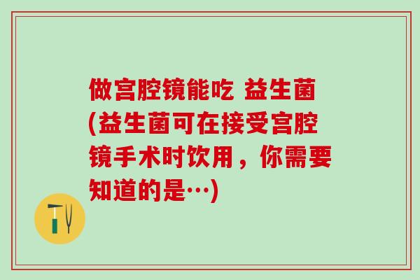 做宫腔镜能吃 益生菌(益生菌可在接受宫腔镜手术时饮用，你需要知道的是…)