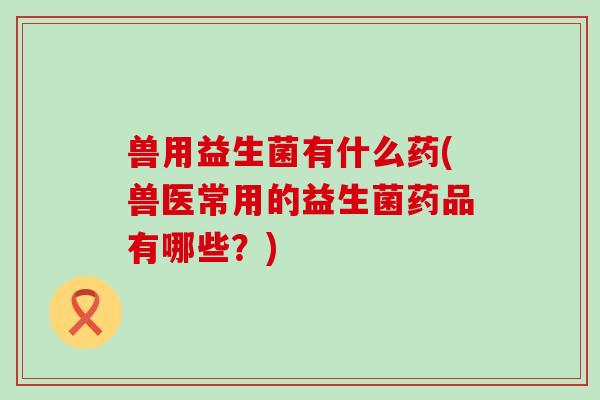 兽用益生菌有什么药(兽医常用的益生菌药品有哪些？)