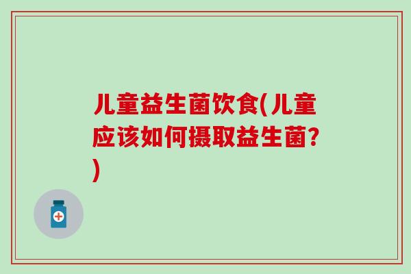 儿童益生菌饮食(儿童应该如何摄取益生菌？)