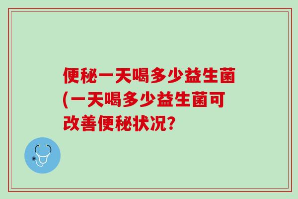 便秘一天喝多少益生菌(一天喝多少益生菌可改善便秘状况？
