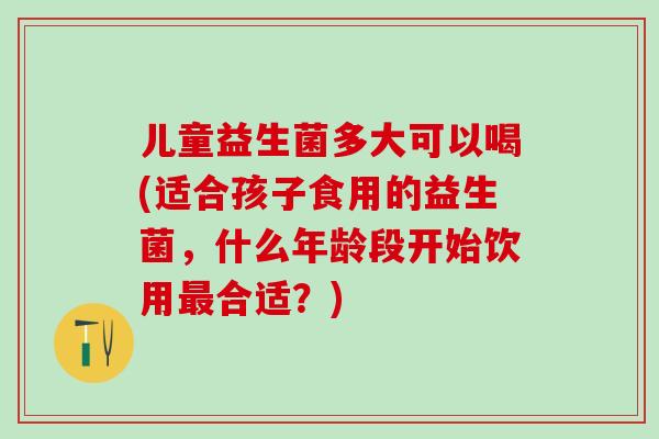 儿童益生菌多大可以喝(适合孩子食用的益生菌，什么年龄段开始饮用最合适？)