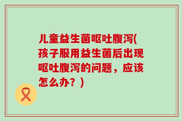 儿童益生菌呕吐腹泻(孩子服用益生菌后出现呕吐腹泻的问题，应该怎么办？)