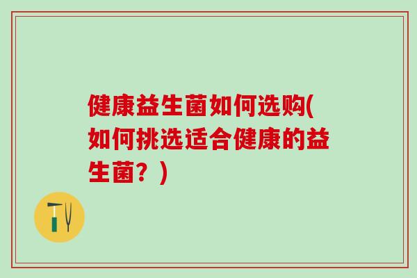 健康益生菌如何选购(如何挑选适合健康的益生菌？)