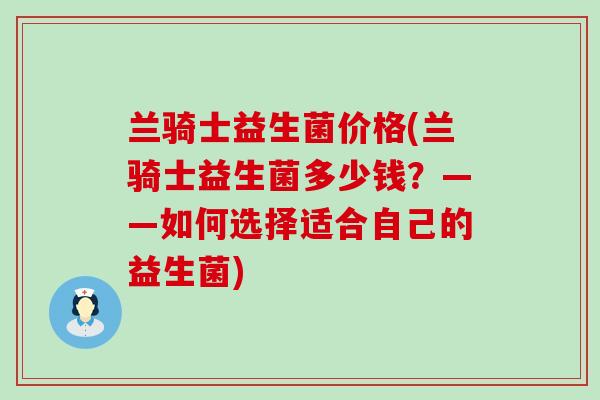 兰骑士益生菌价格(兰骑士益生菌多少钱?——如何选择适合自己的益生菌) 兰骑士益生菌价格(兰骑士益生菌多少钱?——如何选择适合自己的益生菌)